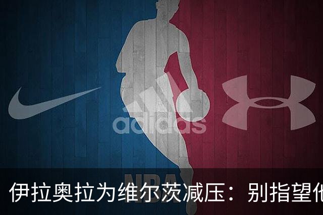 伊拉奥拉为维尔茨减压：别指望他单赛季进15球，他的价值不在进球